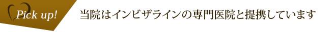 Pickup! 当院はインビザラインの専門医院と提携しています