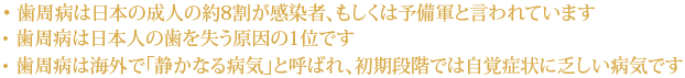 ・歯周病は日本の成人の約8割が感染者、もしくは予備軍と言われています
・歯周病は日本人の歯を失う原因の1位です
・歯周病は海外で「静かなる病気」と呼ばれ、初期段階では自覚症状に乏しい病気です